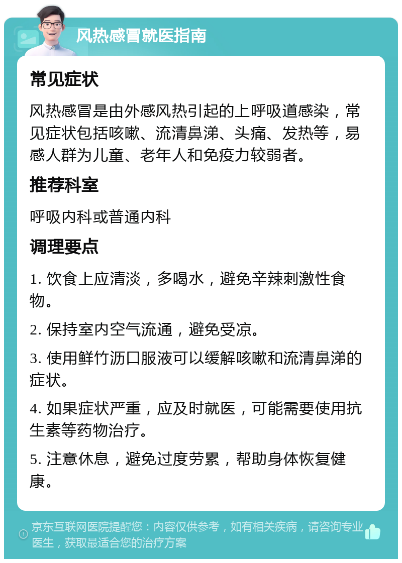 风热感冒就医指南 常见症状 风热感冒是由外感风热引起的上呼吸道感染，常见症状包括咳嗽、流清鼻涕、头痛、发热等，易感人群为儿童、老年人和免疫力较弱者。 推荐科室 呼吸内科或普通内科 调理要点 1. 饮食上应清淡，多喝水，避免辛辣刺激性食物。 2. 保持室内空气流通，避免受凉。 3. 使用鲜竹沥口服液可以缓解咳嗽和流清鼻涕的症状。 4. 如果症状严重，应及时就医，可能需要使用抗生素等药物治疗。 5. 注意休息，避免过度劳累，帮助身体恢复健康。