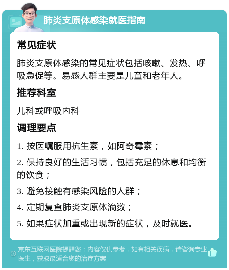 肺炎支原体感染就医指南 常见症状 肺炎支原体感染的常见症状包括咳嗽、发热、呼吸急促等。易感人群主要是儿童和老年人。 推荐科室 儿科或呼吸内科 调理要点 1. 按医嘱服用抗生素，如阿奇霉素； 2. 保持良好的生活习惯，包括充足的休息和均衡的饮食； 3. 避免接触有感染风险的人群； 4. 定期复查肺炎支原体滴数； 5. 如果症状加重或出现新的症状，及时就医。