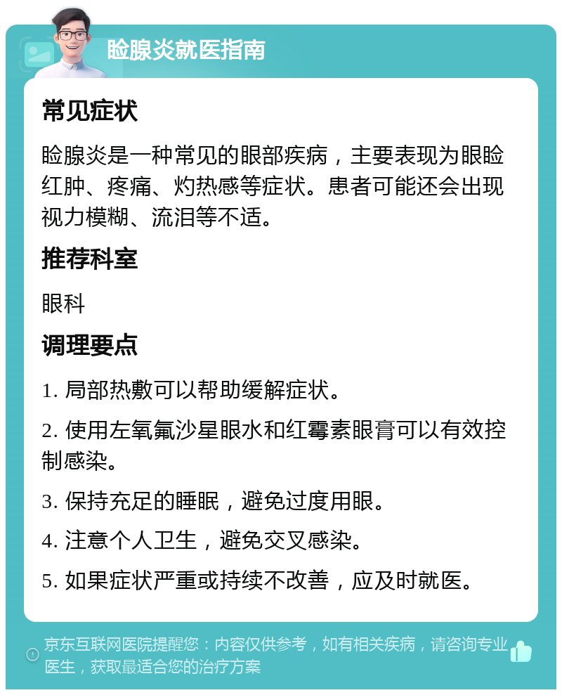 睑腺炎就医指南 常见症状 睑腺炎是一种常见的眼部疾病，主要表现为眼睑红肿、疼痛、灼热感等症状。患者可能还会出现视力模糊、流泪等不适。 推荐科室 眼科 调理要点 1. 局部热敷可以帮助缓解症状。 2. 使用左氧氟沙星眼水和红霉素眼膏可以有效控制感染。 3. 保持充足的睡眠，避免过度用眼。 4. 注意个人卫生，避免交叉感染。 5. 如果症状严重或持续不改善，应及时就医。