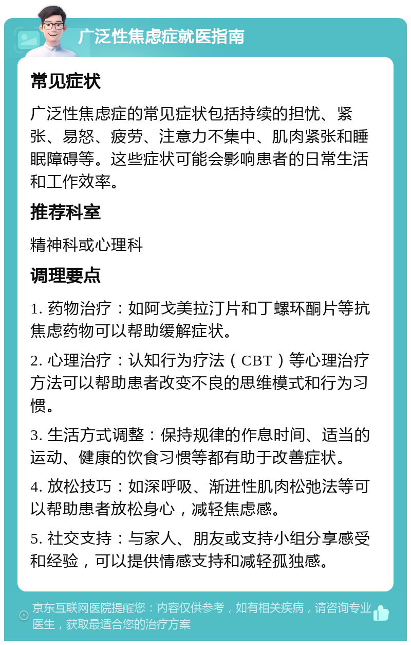 广泛性焦虑症就医指南 常见症状 广泛性焦虑症的常见症状包括持续的担忧、紧张、易怒、疲劳、注意力不集中、肌肉紧张和睡眠障碍等。这些症状可能会影响患者的日常生活和工作效率。 推荐科室 精神科或心理科 调理要点 1. 药物治疗：如阿戈美拉汀片和丁螺环酮片等抗焦虑药物可以帮助缓解症状。 2. 心理治疗：认知行为疗法（CBT）等心理治疗方法可以帮助患者改变不良的思维模式和行为习惯。 3. 生活方式调整：保持规律的作息时间、适当的运动、健康的饮食习惯等都有助于改善症状。 4. 放松技巧：如深呼吸、渐进性肌肉松弛法等可以帮助患者放松身心，减轻焦虑感。 5. 社交支持：与家人、朋友或支持小组分享感受和经验，可以提供情感支持和减轻孤独感。