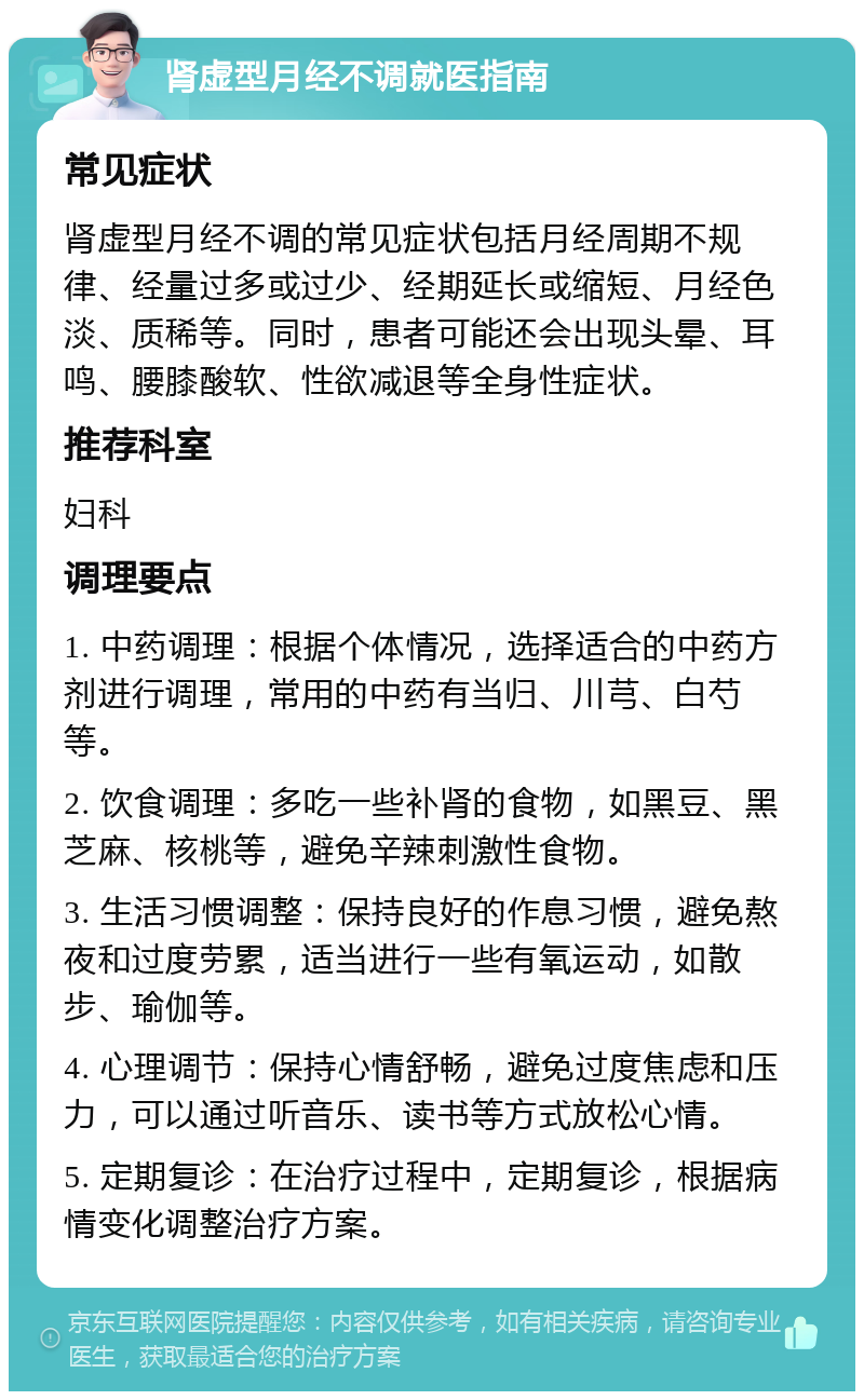 肾虚型月经不调就医指南 常见症状 肾虚型月经不调的常见症状包括月经周期不规律、经量过多或过少、经期延长或缩短、月经色淡、质稀等。同时，患者可能还会出现头晕、耳鸣、腰膝酸软、性欲减退等全身性症状。 推荐科室 妇科 调理要点 1. 中药调理：根据个体情况，选择适合的中药方剂进行调理，常用的中药有当归、川芎、白芍等。 2. 饮食调理：多吃一些补肾的食物，如黑豆、黑芝麻、核桃等，避免辛辣刺激性食物。 3. 生活习惯调整：保持良好的作息习惯，避免熬夜和过度劳累，适当进行一些有氧运动，如散步、瑜伽等。 4. 心理调节：保持心情舒畅，避免过度焦虑和压力，可以通过听音乐、读书等方式放松心情。 5. 定期复诊：在治疗过程中，定期复诊，根据病情变化调整治疗方案。