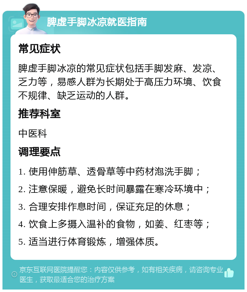 脾虚手脚冰凉就医指南 常见症状 脾虚手脚冰凉的常见症状包括手脚发麻、发凉、乏力等，易感人群为长期处于高压力环境、饮食不规律、缺乏运动的人群。 推荐科室 中医科 调理要点 1. 使用伸筋草、透骨草等中药材泡洗手脚； 2. 注意保暖，避免长时间暴露在寒冷环境中； 3. 合理安排作息时间，保证充足的休息； 4. 饮食上多摄入温补的食物，如姜、红枣等； 5. 适当进行体育锻炼，增强体质。