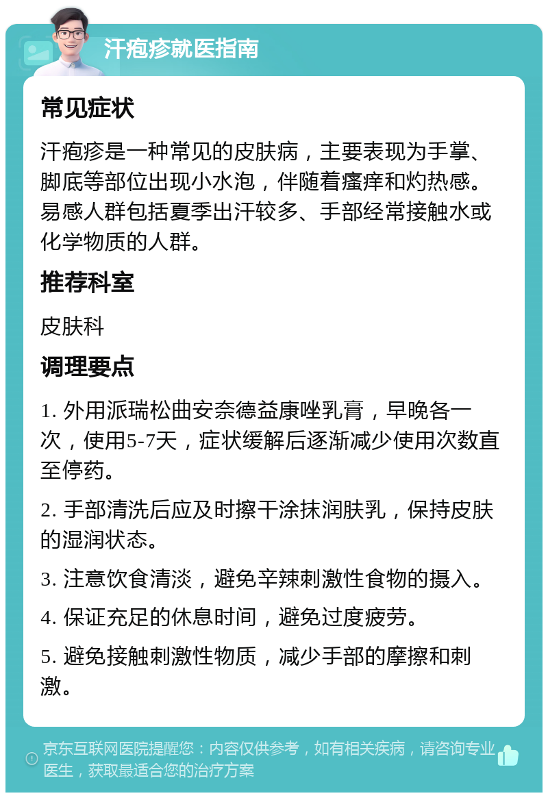 汗疱疹就医指南 常见症状 汗疱疹是一种常见的皮肤病，主要表现为手掌、脚底等部位出现小水泡，伴随着瘙痒和灼热感。易感人群包括夏季出汗较多、手部经常接触水或化学物质的人群。 推荐科室 皮肤科 调理要点 1. 外用派瑞松曲安奈德益康唑乳膏，早晚各一次，使用5-7天，症状缓解后逐渐减少使用次数直至停药。 2. 手部清洗后应及时擦干涂抹润肤乳，保持皮肤的湿润状态。 3. 注意饮食清淡，避免辛辣刺激性食物的摄入。 4. 保证充足的休息时间，避免过度疲劳。 5. 避免接触刺激性物质，减少手部的摩擦和刺激。