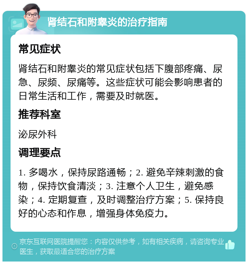 肾结石和附睾炎的治疗指南 常见症状 肾结石和附睾炎的常见症状包括下腹部疼痛、尿急、尿频、尿痛等。这些症状可能会影响患者的日常生活和工作，需要及时就医。 推荐科室 泌尿外科 调理要点 1. 多喝水，保持尿路通畅；2. 避免辛辣刺激的食物，保持饮食清淡；3. 注意个人卫生，避免感染；4. 定期复查，及时调整治疗方案；5. 保持良好的心态和作息，增强身体免疫力。