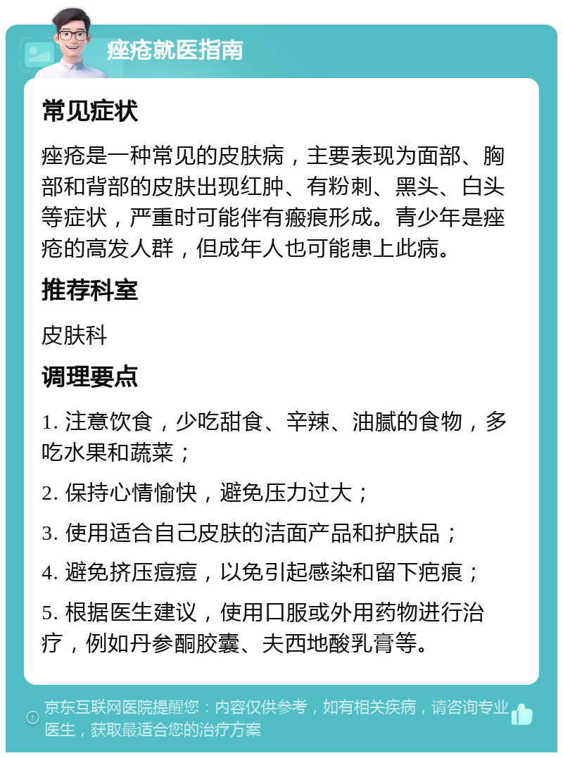 痤疮就医指南 常见症状 痤疮是一种常见的皮肤病，主要表现为面部、胸部和背部的皮肤出现红肿、有粉刺、黑头、白头等症状，严重时可能伴有瘢痕形成。青少年是痤疮的高发人群，但成年人也可能患上此病。 推荐科室 皮肤科 调理要点 1. 注意饮食，少吃甜食、辛辣、油腻的食物，多吃水果和蔬菜； 2. 保持心情愉快，避免压力过大； 3. 使用适合自己皮肤的洁面产品和护肤品； 4. 避免挤压痘痘，以免引起感染和留下疤痕； 5. 根据医生建议，使用口服或外用药物进行治疗，例如丹参酮胶囊、夫西地酸乳膏等。