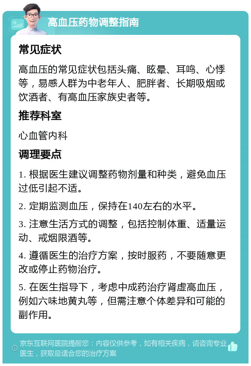 高血压药物调整指南 常见症状 高血压的常见症状包括头痛、眩晕、耳鸣、心悸等，易感人群为中老年人、肥胖者、长期吸烟或饮酒者、有高血压家族史者等。 推荐科室 心血管内科 调理要点 1. 根据医生建议调整药物剂量和种类，避免血压过低引起不适。 2. 定期监测血压，保持在140左右的水平。 3. 注意生活方式的调整，包括控制体重、适量运动、戒烟限酒等。 4. 遵循医生的治疗方案，按时服药，不要随意更改或停止药物治疗。 5. 在医生指导下，考虑中成药治疗肾虚高血压，例如六味地黄丸等，但需注意个体差异和可能的副作用。