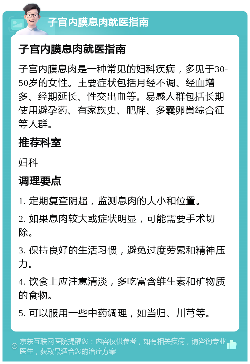 子宫内膜息肉就医指南 子宫内膜息肉就医指南 子宫内膜息肉是一种常见的妇科疾病，多见于30-50岁的女性。主要症状包括月经不调、经血增多、经期延长、性交出血等。易感人群包括长期使用避孕药、有家族史、肥胖、多囊卵巢综合征等人群。 推荐科室 妇科 调理要点 1. 定期复查阴超，监测息肉的大小和位置。 2. 如果息肉较大或症状明显，可能需要手术切除。 3. 保持良好的生活习惯，避免过度劳累和精神压力。 4. 饮食上应注意清淡，多吃富含维生素和矿物质的食物。 5. 可以服用一些中药调理，如当归、川芎等。