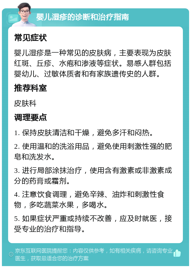 婴儿湿疹的诊断和治疗指南 常见症状 婴儿湿疹是一种常见的皮肤病，主要表现为皮肤红斑、丘疹、水疱和渗液等症状。易感人群包括婴幼儿、过敏体质者和有家族遗传史的人群。 推荐科室 皮肤科 调理要点 1. 保持皮肤清洁和干燥，避免多汗和闷热。 2. 使用温和的洗浴用品，避免使用刺激性强的肥皂和洗发水。 3. 进行局部涂抹治疗，使用含有激素或非激素成分的药膏或霜剂。 4. 注意饮食调理，避免辛辣、油炸和刺激性食物，多吃蔬菜水果，多喝水。 5. 如果症状严重或持续不改善，应及时就医，接受专业的治疗和指导。