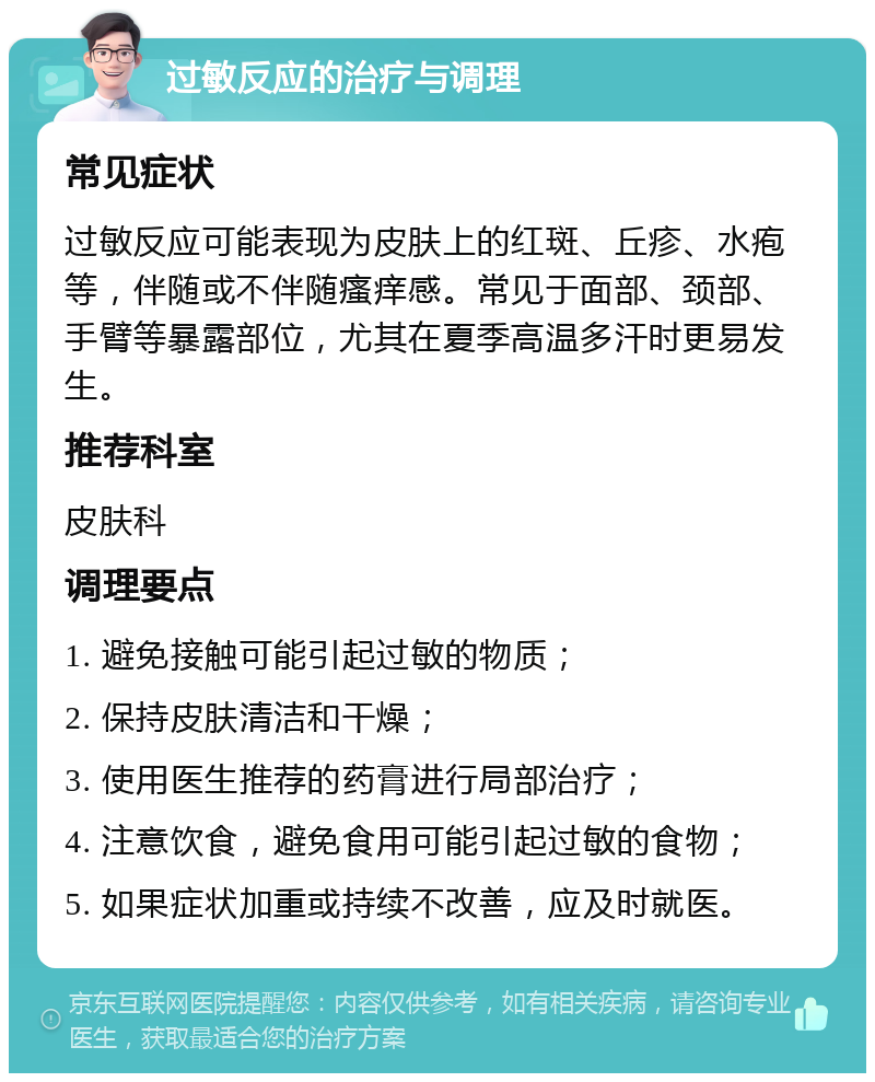 过敏反应的治疗与调理 常见症状 过敏反应可能表现为皮肤上的红斑、丘疹、水疱等，伴随或不伴随瘙痒感。常见于面部、颈部、手臂等暴露部位，尤其在夏季高温多汗时更易发生。 推荐科室 皮肤科 调理要点 1. 避免接触可能引起过敏的物质； 2. 保持皮肤清洁和干燥； 3. 使用医生推荐的药膏进行局部治疗； 4. 注意饮食，避免食用可能引起过敏的食物； 5. 如果症状加重或持续不改善，应及时就医。