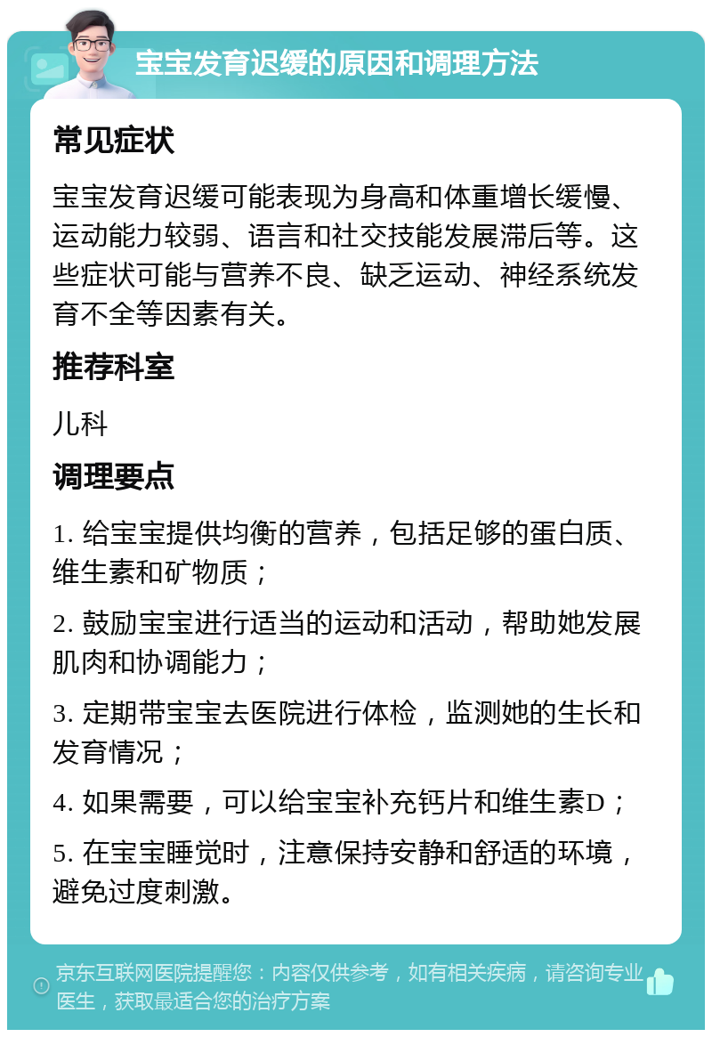 宝宝发育迟缓的原因和调理方法 常见症状 宝宝发育迟缓可能表现为身高和体重增长缓慢、运动能力较弱、语言和社交技能发展滞后等。这些症状可能与营养不良、缺乏运动、神经系统发育不全等因素有关。 推荐科室 儿科 调理要点 1. 给宝宝提供均衡的营养，包括足够的蛋白质、维生素和矿物质； 2. 鼓励宝宝进行适当的运动和活动，帮助她发展肌肉和协调能力； 3. 定期带宝宝去医院进行体检，监测她的生长和发育情况； 4. 如果需要，可以给宝宝补充钙片和维生素D； 5. 在宝宝睡觉时，注意保持安静和舒适的环境，避免过度刺激。