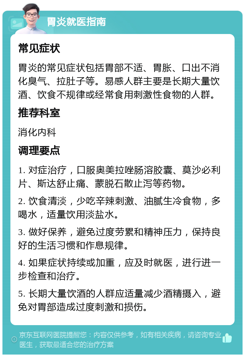 胃炎就医指南 常见症状 胃炎的常见症状包括胃部不适、胃胀、口出不消化臭气、拉肚子等。易感人群主要是长期大量饮酒、饮食不规律或经常食用刺激性食物的人群。 推荐科室 消化内科 调理要点 1. 对症治疗，口服奥美拉唑肠溶胶囊、莫沙必利片、斯达舒止痛、蒙脱石散止泻等药物。 2. 饮食清淡，少吃辛辣刺激、油腻生冷食物，多喝水，适量饮用淡盐水。 3. 做好保养，避免过度劳累和精神压力，保持良好的生活习惯和作息规律。 4. 如果症状持续或加重，应及时就医，进行进一步检查和治疗。 5. 长期大量饮酒的人群应适量减少酒精摄入，避免对胃部造成过度刺激和损伤。