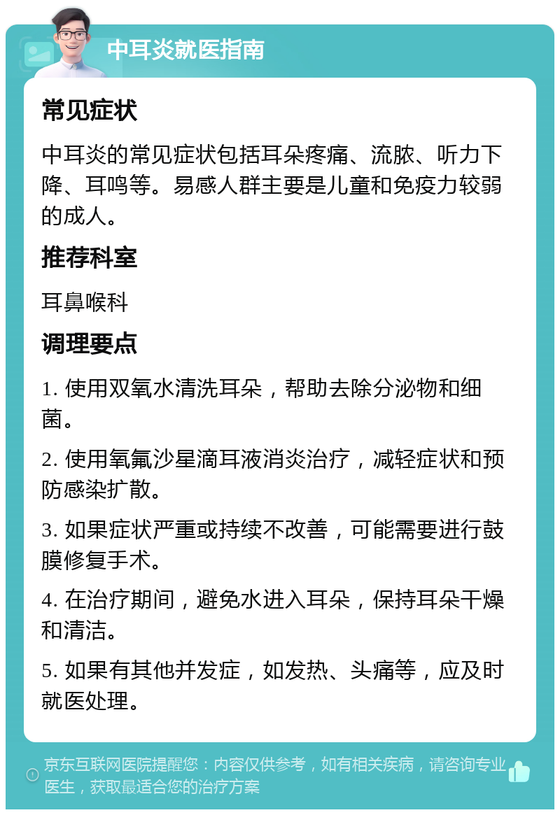 中耳炎就医指南 常见症状 中耳炎的常见症状包括耳朵疼痛、流脓、听力下降、耳鸣等。易感人群主要是儿童和免疫力较弱的成人。 推荐科室 耳鼻喉科 调理要点 1. 使用双氧水清洗耳朵，帮助去除分泌物和细菌。 2. 使用氧氟沙星滴耳液消炎治疗，减轻症状和预防感染扩散。 3. 如果症状严重或持续不改善，可能需要进行鼓膜修复手术。 4. 在治疗期间，避免水进入耳朵，保持耳朵干燥和清洁。 5. 如果有其他并发症，如发热、头痛等，应及时就医处理。