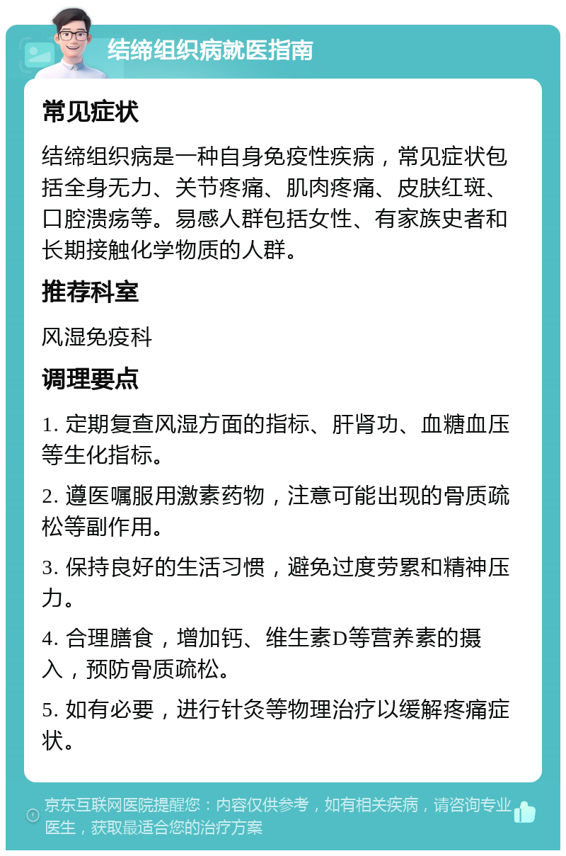 结缔组织病就医指南 常见症状 结缔组织病是一种自身免疫性疾病，常见症状包括全身无力、关节疼痛、肌肉疼痛、皮肤红斑、口腔溃疡等。易感人群包括女性、有家族史者和长期接触化学物质的人群。 推荐科室 风湿免疫科 调理要点 1. 定期复查风湿方面的指标、肝肾功、血糖血压等生化指标。 2. 遵医嘱服用激素药物，注意可能出现的骨质疏松等副作用。 3. 保持良好的生活习惯，避免过度劳累和精神压力。 4. 合理膳食，增加钙、维生素D等营养素的摄入，预防骨质疏松。 5. 如有必要，进行针灸等物理治疗以缓解疼痛症状。