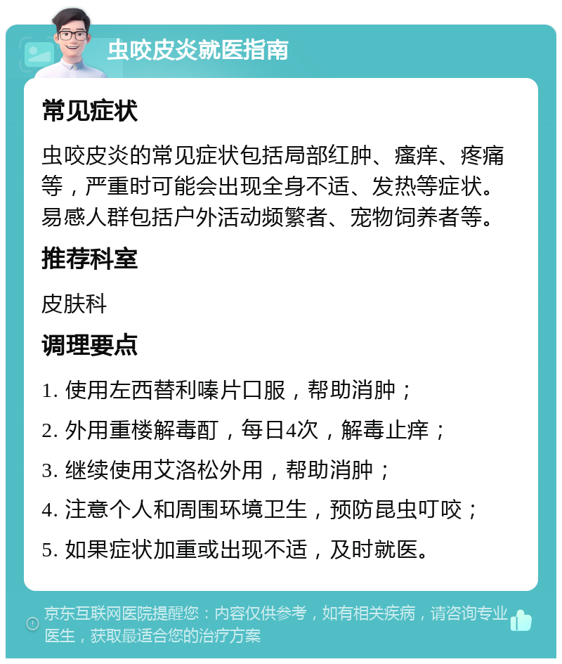 虫咬皮炎就医指南 常见症状 虫咬皮炎的常见症状包括局部红肿、瘙痒、疼痛等，严重时可能会出现全身不适、发热等症状。易感人群包括户外活动频繁者、宠物饲养者等。 推荐科室 皮肤科 调理要点 1. 使用左西替利嗪片口服，帮助消肿； 2. 外用重楼解毒酊，每日4次，解毒止痒； 3. 继续使用艾洛松外用，帮助消肿； 4. 注意个人和周围环境卫生，预防昆虫叮咬； 5. 如果症状加重或出现不适，及时就医。