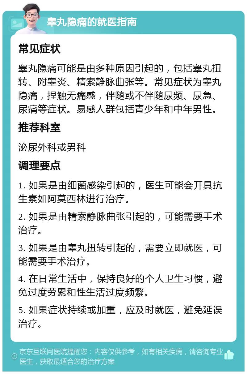 睾丸隐痛的就医指南 常见症状 睾丸隐痛可能是由多种原因引起的，包括睾丸扭转、附睾炎、精索静脉曲张等。常见症状为睾丸隐痛，捏触无痛感，伴随或不伴随尿频、尿急、尿痛等症状。易感人群包括青少年和中年男性。 推荐科室 泌尿外科或男科 调理要点 1. 如果是由细菌感染引起的，医生可能会开具抗生素如阿莫西林进行治疗。 2. 如果是由精索静脉曲张引起的，可能需要手术治疗。 3. 如果是由睾丸扭转引起的，需要立即就医，可能需要手术治疗。 4. 在日常生活中，保持良好的个人卫生习惯，避免过度劳累和性生活过度频繁。 5. 如果症状持续或加重，应及时就医，避免延误治疗。