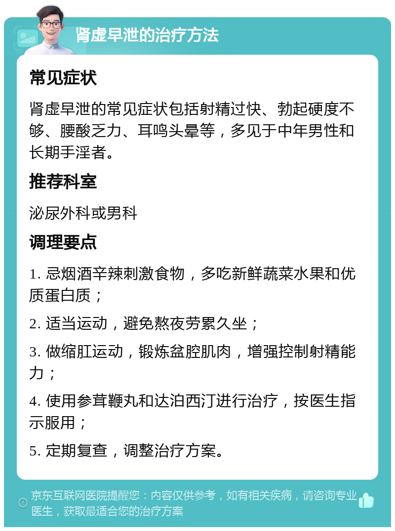 肾虚早泄的治疗方法 常见症状 肾虚早泄的常见症状包括射精过快、勃起硬度不够、腰酸乏力、耳鸣头晕等，多见于中年男性和长期手淫者。 推荐科室 泌尿外科或男科 调理要点 1. 忌烟酒辛辣刺激食物，多吃新鲜蔬菜水果和优质蛋白质； 2. 适当运动，避免熬夜劳累久坐； 3. 做缩肛运动，锻炼盆腔肌肉，增强控制射精能力； 4. 使用参茸鞭丸和达泊西汀进行治疗，按医生指示服用； 5. 定期复查，调整治疗方案。