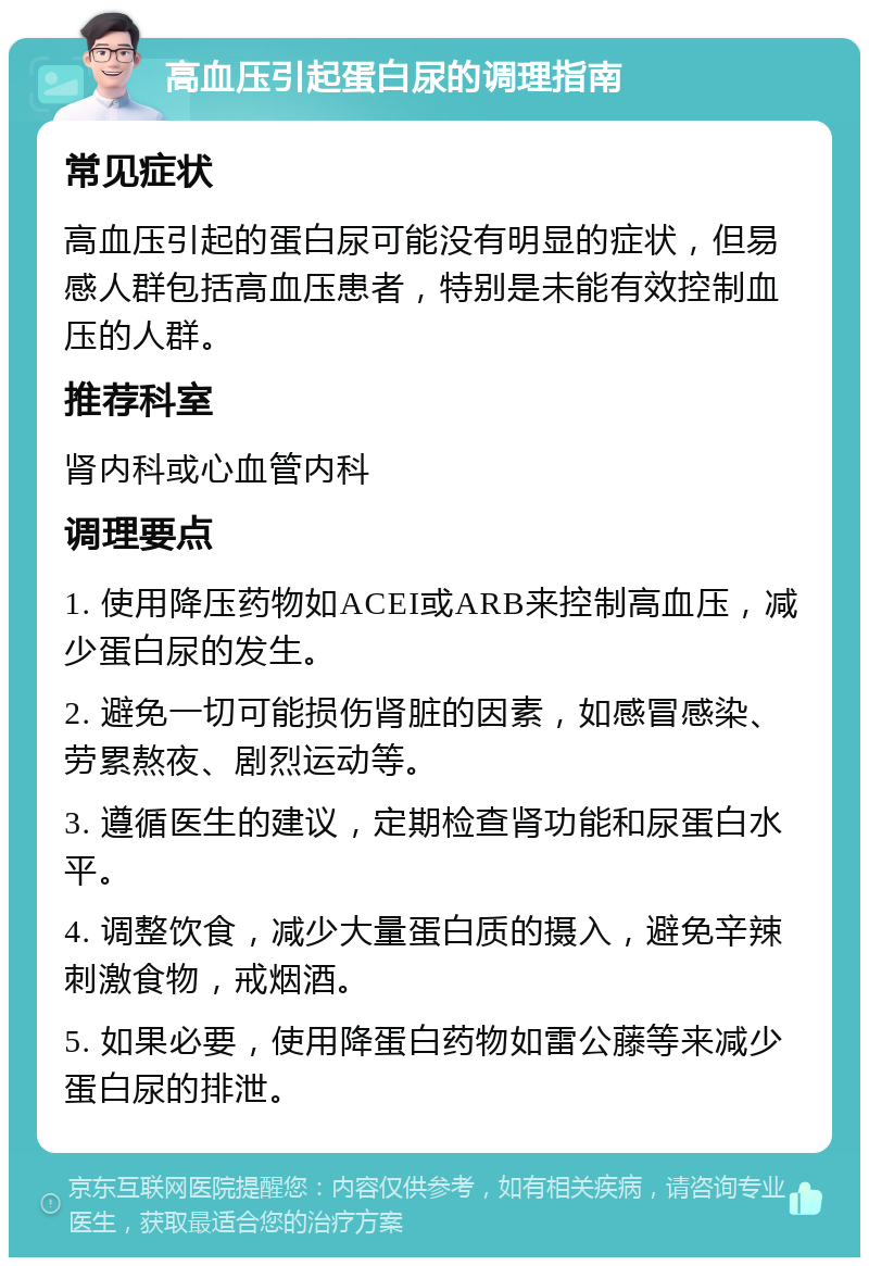 高血压引起蛋白尿的调理指南 常见症状 高血压引起的蛋白尿可能没有明显的症状，但易感人群包括高血压患者，特别是未能有效控制血压的人群。 推荐科室 肾内科或心血管内科 调理要点 1. 使用降压药物如ACEI或ARB来控制高血压，减少蛋白尿的发生。 2. 避免一切可能损伤肾脏的因素，如感冒感染、劳累熬夜、剧烈运动等。 3. 遵循医生的建议，定期检查肾功能和尿蛋白水平。 4. 调整饮食，减少大量蛋白质的摄入，避免辛辣刺激食物，戒烟酒。 5. 如果必要，使用降蛋白药物如雷公藤等来减少蛋白尿的排泄。