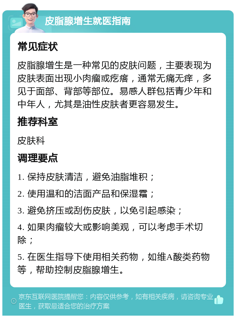 皮脂腺增生就医指南 常见症状 皮脂腺增生是一种常见的皮肤问题，主要表现为皮肤表面出现小肉瘤或疙瘩，通常无痛无痒，多见于面部、背部等部位。易感人群包括青少年和中年人，尤其是油性皮肤者更容易发生。 推荐科室 皮肤科 调理要点 1. 保持皮肤清洁，避免油脂堆积； 2. 使用温和的洁面产品和保湿霜； 3. 避免挤压或刮伤皮肤，以免引起感染； 4. 如果肉瘤较大或影响美观，可以考虑手术切除； 5. 在医生指导下使用相关药物，如维A酸类药物等，帮助控制皮脂腺增生。