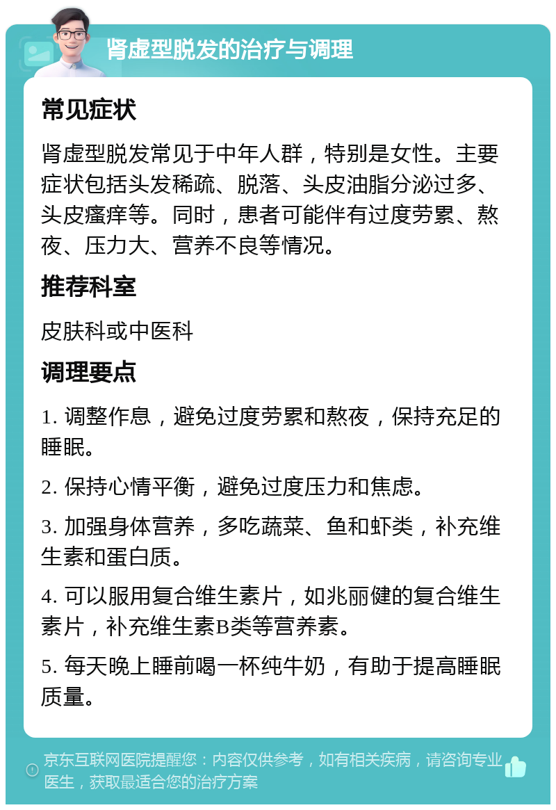 肾虚型脱发的治疗与调理 常见症状 肾虚型脱发常见于中年人群，特别是女性。主要症状包括头发稀疏、脱落、头皮油脂分泌过多、头皮瘙痒等。同时，患者可能伴有过度劳累、熬夜、压力大、营养不良等情况。 推荐科室 皮肤科或中医科 调理要点 1. 调整作息，避免过度劳累和熬夜，保持充足的睡眠。 2. 保持心情平衡，避免过度压力和焦虑。 3. 加强身体营养，多吃蔬菜、鱼和虾类，补充维生素和蛋白质。 4. 可以服用复合维生素片，如兆丽健的复合维生素片，补充维生素B类等营养素。 5. 每天晚上睡前喝一杯纯牛奶，有助于提高睡眠质量。