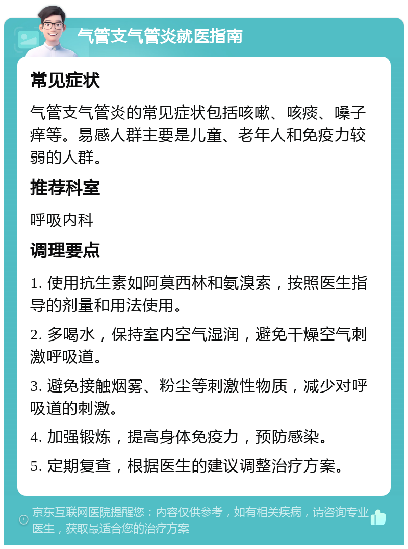 气管支气管炎就医指南 常见症状 气管支气管炎的常见症状包括咳嗽、咳痰、嗓子痒等。易感人群主要是儿童、老年人和免疫力较弱的人群。 推荐科室 呼吸内科 调理要点 1. 使用抗生素如阿莫西林和氨溴索，按照医生指导的剂量和用法使用。 2. 多喝水，保持室内空气湿润，避免干燥空气刺激呼吸道。 3. 避免接触烟雾、粉尘等刺激性物质，减少对呼吸道的刺激。 4. 加强锻炼，提高身体免疫力，预防感染。 5. 定期复查，根据医生的建议调整治疗方案。