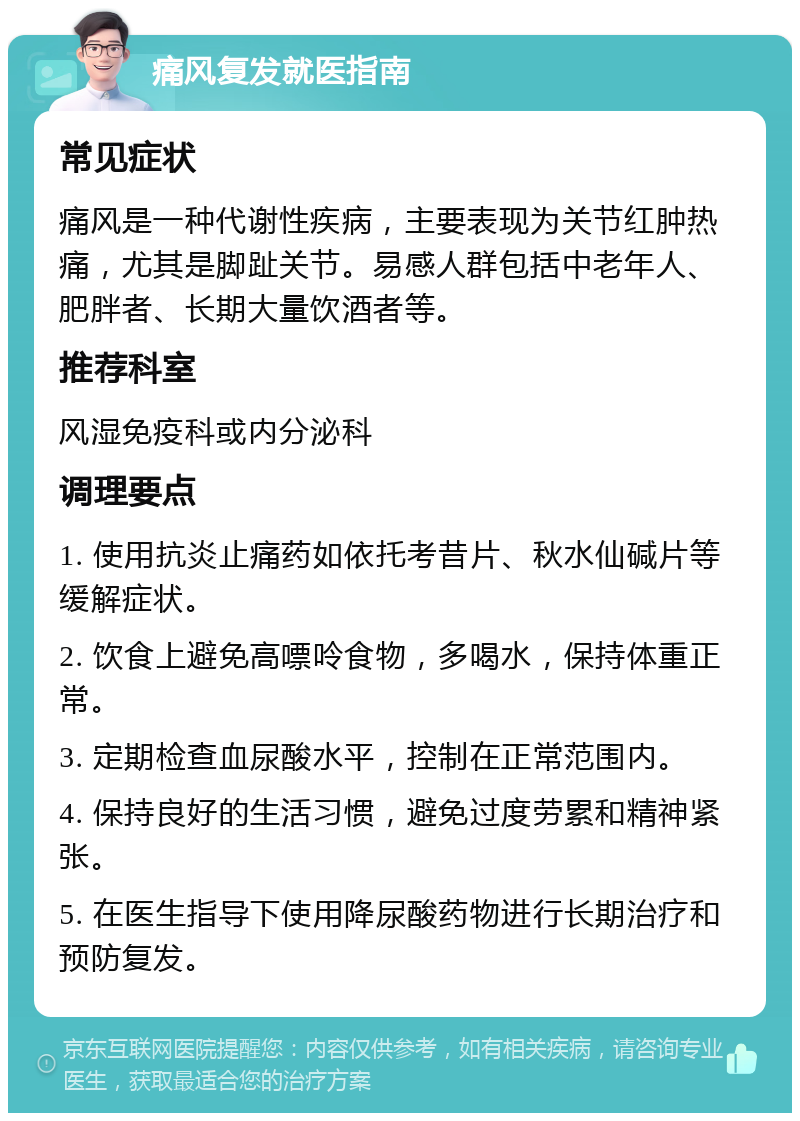 痛风复发就医指南 常见症状 痛风是一种代谢性疾病，主要表现为关节红肿热痛，尤其是脚趾关节。易感人群包括中老年人、肥胖者、长期大量饮酒者等。 推荐科室 风湿免疫科或内分泌科 调理要点 1. 使用抗炎止痛药如依托考昔片、秋水仙碱片等缓解症状。 2. 饮食上避免高嘌呤食物，多喝水，保持体重正常。 3. 定期检查血尿酸水平，控制在正常范围内。 4. 保持良好的生活习惯，避免过度劳累和精神紧张。 5. 在医生指导下使用降尿酸药物进行长期治疗和预防复发。