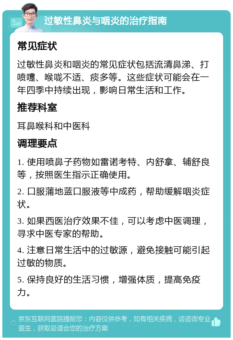 过敏性鼻炎与咽炎的治疗指南 常见症状 过敏性鼻炎和咽炎的常见症状包括流清鼻涕、打喷嚏、喉咙不适、痰多等。这些症状可能会在一年四季中持续出现，影响日常生活和工作。 推荐科室 耳鼻喉科和中医科 调理要点 1. 使用喷鼻子药物如雷诺考特、内舒拿、辅舒良等，按照医生指示正确使用。 2. 口服蒲地蓝口服液等中成药，帮助缓解咽炎症状。 3. 如果西医治疗效果不佳，可以考虑中医调理，寻求中医专家的帮助。 4. 注意日常生活中的过敏源，避免接触可能引起过敏的物质。 5. 保持良好的生活习惯，增强体质，提高免疫力。