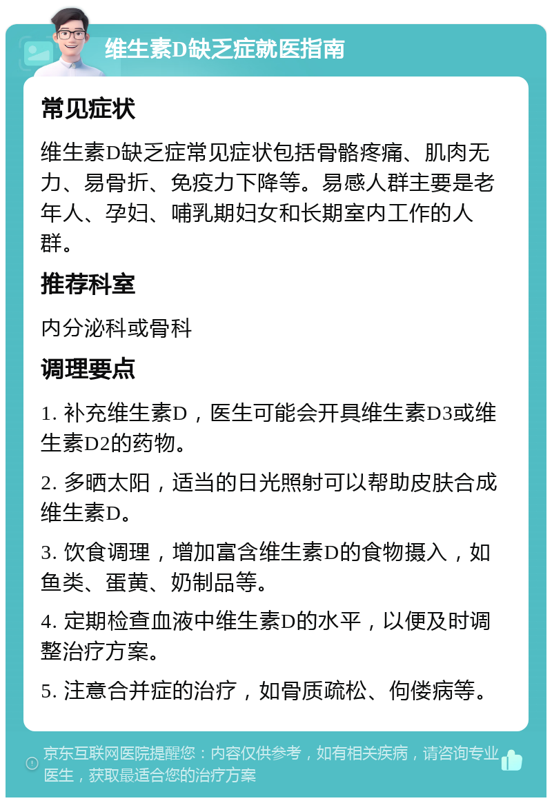 维生素D缺乏症就医指南 常见症状 维生素D缺乏症常见症状包括骨骼疼痛、肌肉无力、易骨折、免疫力下降等。易感人群主要是老年人、孕妇、哺乳期妇女和长期室内工作的人群。 推荐科室 内分泌科或骨科 调理要点 1. 补充维生素D，医生可能会开具维生素D3或维生素D2的药物。 2. 多晒太阳，适当的日光照射可以帮助皮肤合成维生素D。 3. 饮食调理，增加富含维生素D的食物摄入，如鱼类、蛋黄、奶制品等。 4. 定期检查血液中维生素D的水平，以便及时调整治疗方案。 5. 注意合并症的治疗，如骨质疏松、佝偻病等。