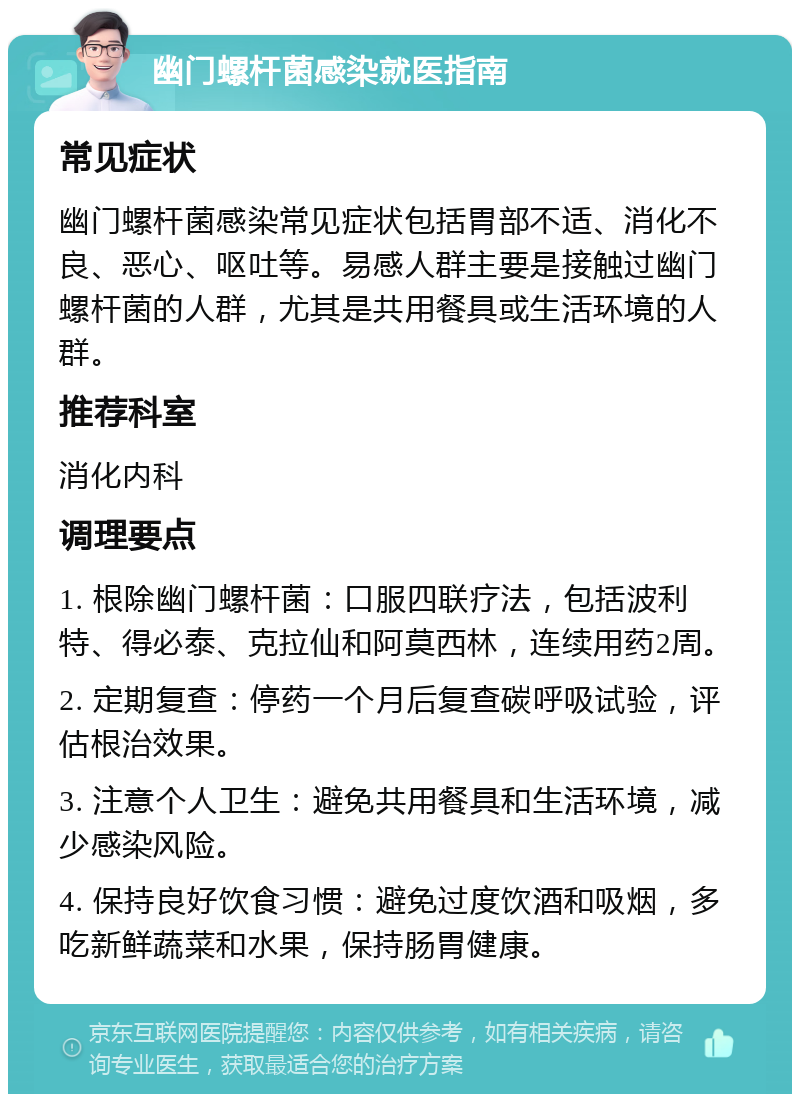 幽门螺杆菌感染就医指南 常见症状 幽门螺杆菌感染常见症状包括胃部不适、消化不良、恶心、呕吐等。易感人群主要是接触过幽门螺杆菌的人群，尤其是共用餐具或生活环境的人群。 推荐科室 消化内科 调理要点 1. 根除幽门螺杆菌：口服四联疗法，包括波利特、得必泰、克拉仙和阿莫西林，连续用药2周。 2. 定期复查：停药一个月后复查碳呼吸试验，评估根治效果。 3. 注意个人卫生：避免共用餐具和生活环境，减少感染风险。 4. 保持良好饮食习惯：避免过度饮酒和吸烟，多吃新鲜蔬菜和水果，保持肠胃健康。