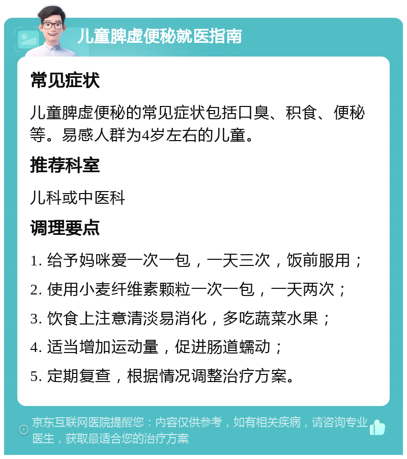 儿童脾虚便秘就医指南 常见症状 儿童脾虚便秘的常见症状包括口臭、积食、便秘等。易感人群为4岁左右的儿童。 推荐科室 儿科或中医科 调理要点 1. 给予妈咪爱一次一包，一天三次，饭前服用； 2. 使用小麦纤维素颗粒一次一包，一天两次； 3. 饮食上注意清淡易消化，多吃蔬菜水果； 4. 适当增加运动量，促进肠道蠕动； 5. 定期复查，根据情况调整治疗方案。