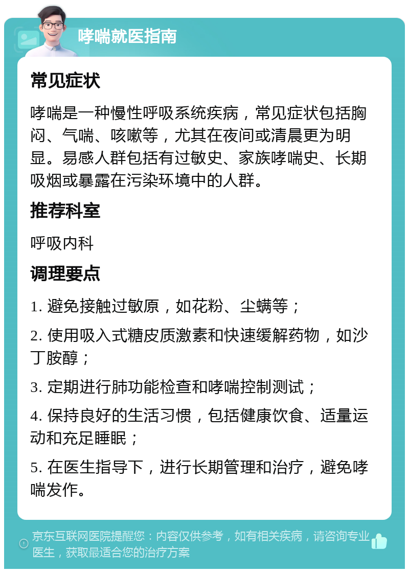 哮喘就医指南 常见症状 哮喘是一种慢性呼吸系统疾病，常见症状包括胸闷、气喘、咳嗽等，尤其在夜间或清晨更为明显。易感人群包括有过敏史、家族哮喘史、长期吸烟或暴露在污染环境中的人群。 推荐科室 呼吸内科 调理要点 1. 避免接触过敏原，如花粉、尘螨等； 2. 使用吸入式糖皮质激素和快速缓解药物，如沙丁胺醇； 3. 定期进行肺功能检查和哮喘控制测试； 4. 保持良好的生活习惯，包括健康饮食、适量运动和充足睡眠； 5. 在医生指导下，进行长期管理和治疗，避免哮喘发作。