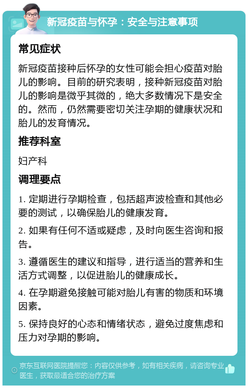 新冠疫苗与怀孕：安全与注意事项 常见症状 新冠疫苗接种后怀孕的女性可能会担心疫苗对胎儿的影响。目前的研究表明，接种新冠疫苗对胎儿的影响是微乎其微的，绝大多数情况下是安全的。然而，仍然需要密切关注孕期的健康状况和胎儿的发育情况。 推荐科室 妇产科 调理要点 1. 定期进行孕期检查，包括超声波检查和其他必要的测试，以确保胎儿的健康发育。 2. 如果有任何不适或疑虑，及时向医生咨询和报告。 3. 遵循医生的建议和指导，进行适当的营养和生活方式调整，以促进胎儿的健康成长。 4. 在孕期避免接触可能对胎儿有害的物质和环境因素。 5. 保持良好的心态和情绪状态，避免过度焦虑和压力对孕期的影响。