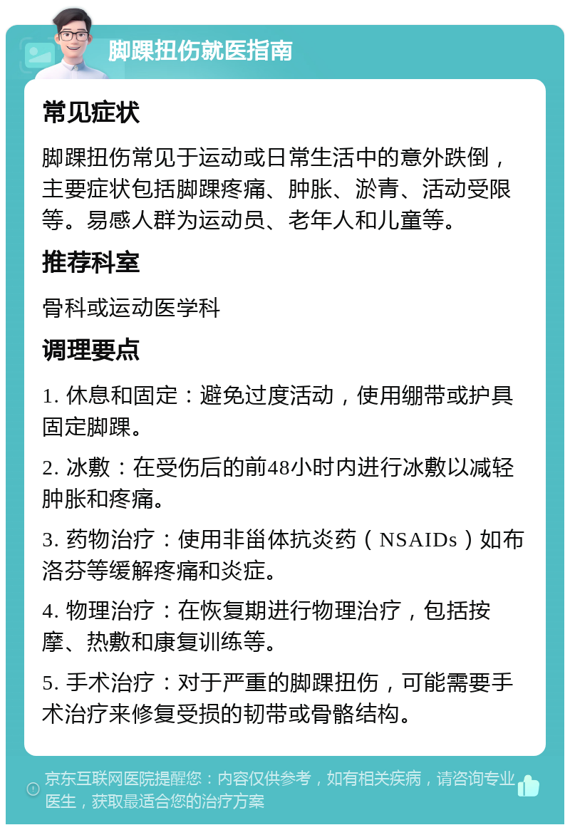 脚踝扭伤就医指南 常见症状 脚踝扭伤常见于运动或日常生活中的意外跌倒，主要症状包括脚踝疼痛、肿胀、淤青、活动受限等。易感人群为运动员、老年人和儿童等。 推荐科室 骨科或运动医学科 调理要点 1. 休息和固定：避免过度活动，使用绷带或护具固定脚踝。 2. 冰敷：在受伤后的前48小时内进行冰敷以减轻肿胀和疼痛。 3. 药物治疗：使用非甾体抗炎药（NSAIDs）如布洛芬等缓解疼痛和炎症。 4. 物理治疗：在恢复期进行物理治疗，包括按摩、热敷和康复训练等。 5. 手术治疗：对于严重的脚踝扭伤，可能需要手术治疗来修复受损的韧带或骨骼结构。