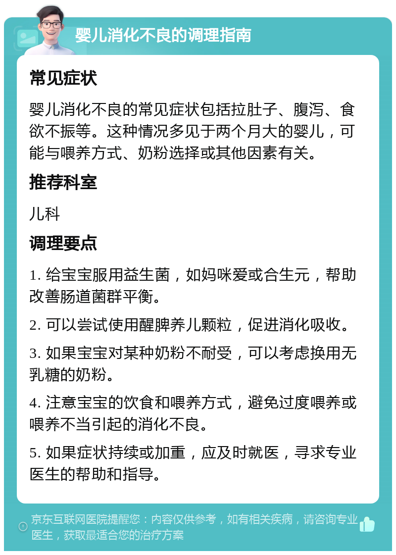 婴儿消化不良的调理指南 常见症状 婴儿消化不良的常见症状包括拉肚子、腹泻、食欲不振等。这种情况多见于两个月大的婴儿，可能与喂养方式、奶粉选择或其他因素有关。 推荐科室 儿科 调理要点 1. 给宝宝服用益生菌，如妈咪爱或合生元，帮助改善肠道菌群平衡。 2. 可以尝试使用醒脾养儿颗粒，促进消化吸收。 3. 如果宝宝对某种奶粉不耐受，可以考虑换用无乳糖的奶粉。 4. 注意宝宝的饮食和喂养方式，避免过度喂养或喂养不当引起的消化不良。 5. 如果症状持续或加重，应及时就医，寻求专业医生的帮助和指导。