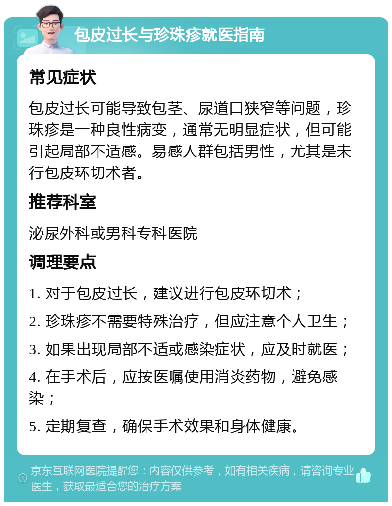 包皮过长与珍珠疹就医指南 常见症状 包皮过长可能导致包茎、尿道口狭窄等问题，珍珠疹是一种良性病变，通常无明显症状，但可能引起局部不适感。易感人群包括男性，尤其是未行包皮环切术者。 推荐科室 泌尿外科或男科专科医院 调理要点 1. 对于包皮过长，建议进行包皮环切术； 2. 珍珠疹不需要特殊治疗，但应注意个人卫生； 3. 如果出现局部不适或感染症状，应及时就医； 4. 在手术后，应按医嘱使用消炎药物，避免感染； 5. 定期复查，确保手术效果和身体健康。