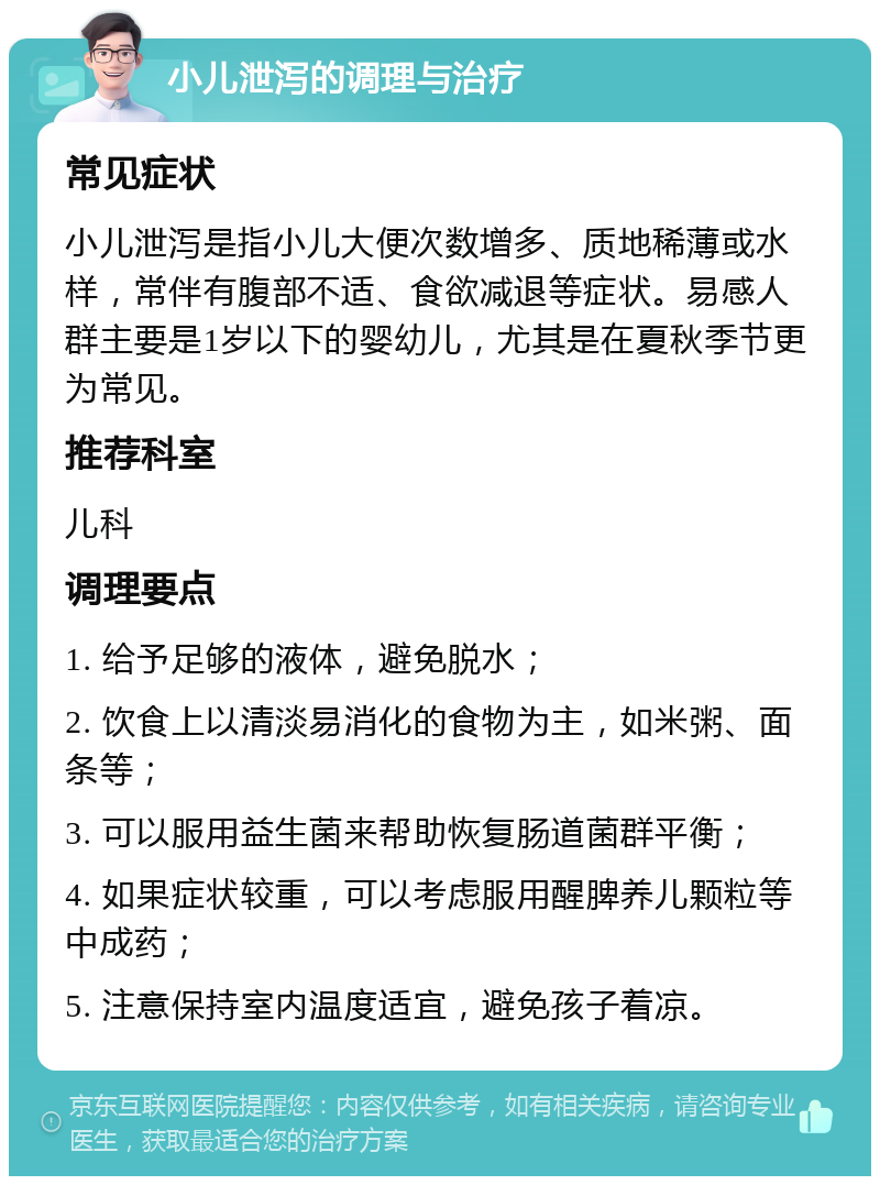 小儿泄泻的调理与治疗 常见症状 小儿泄泻是指小儿大便次数增多、质地稀薄或水样，常伴有腹部不适、食欲减退等症状。易感人群主要是1岁以下的婴幼儿，尤其是在夏秋季节更为常见。 推荐科室 儿科 调理要点 1. 给予足够的液体，避免脱水； 2. 饮食上以清淡易消化的食物为主，如米粥、面条等； 3. 可以服用益生菌来帮助恢复肠道菌群平衡； 4. 如果症状较重，可以考虑服用醒脾养儿颗粒等中成药； 5. 注意保持室内温度适宜，避免孩子着凉。