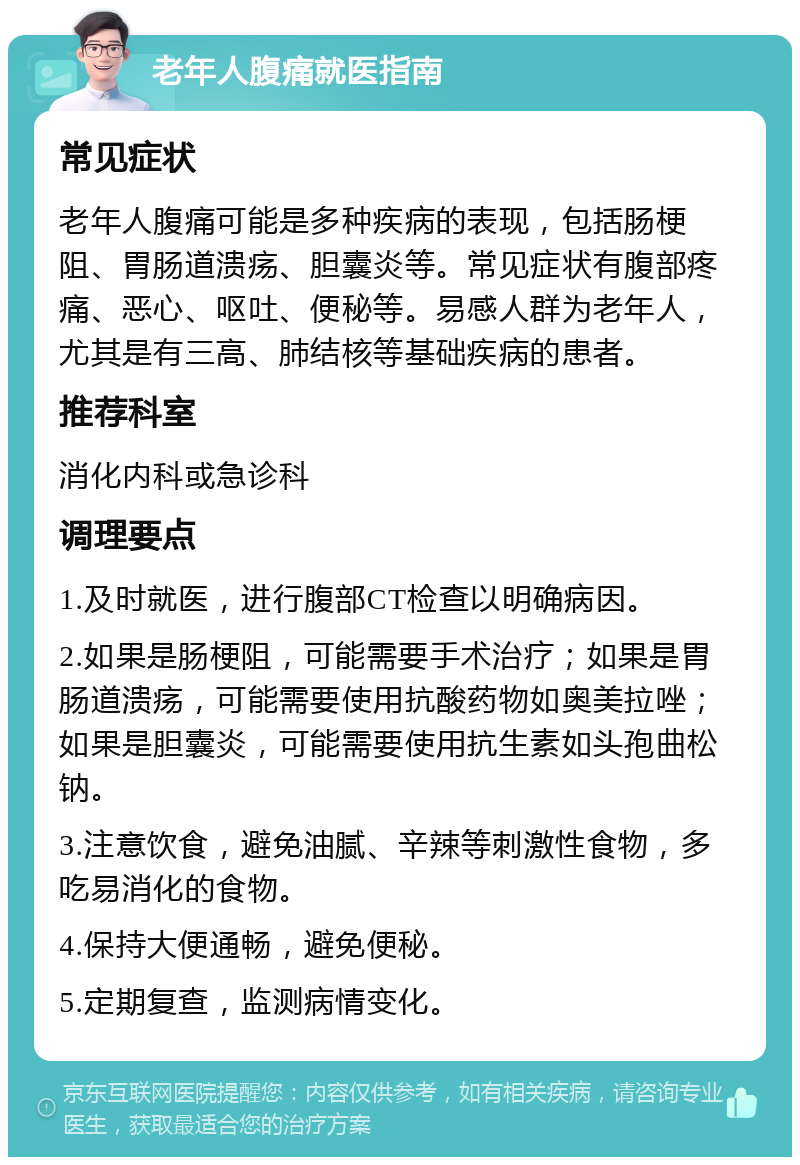 老年人腹痛就医指南 常见症状 老年人腹痛可能是多种疾病的表现，包括肠梗阻、胃肠道溃疡、胆囊炎等。常见症状有腹部疼痛、恶心、呕吐、便秘等。易感人群为老年人，尤其是有三高、肺结核等基础疾病的患者。 推荐科室 消化内科或急诊科 调理要点 1.及时就医，进行腹部CT检查以明确病因。 2.如果是肠梗阻，可能需要手术治疗；如果是胃肠道溃疡，可能需要使用抗酸药物如奥美拉唑；如果是胆囊炎，可能需要使用抗生素如头孢曲松钠。 3.注意饮食，避免油腻、辛辣等刺激性食物，多吃易消化的食物。 4.保持大便通畅，避免便秘。 5.定期复查，监测病情变化。