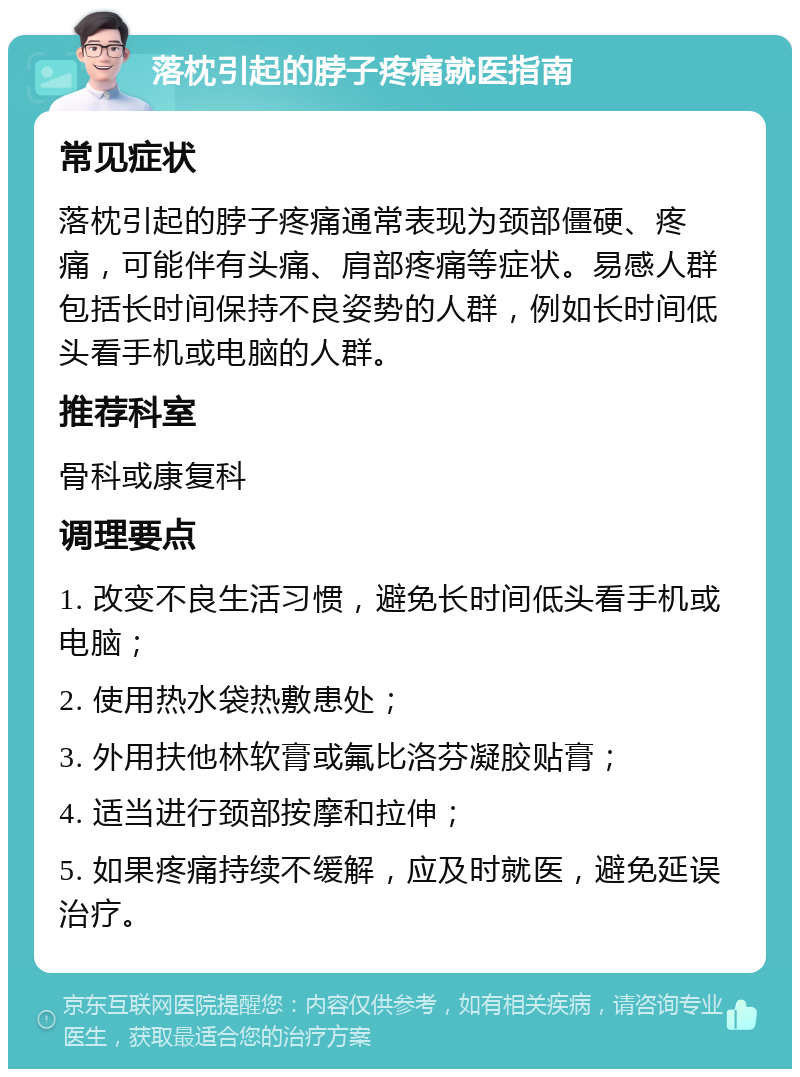 落枕引起的脖子疼痛就医指南 常见症状 落枕引起的脖子疼痛通常表现为颈部僵硬、疼痛，可能伴有头痛、肩部疼痛等症状。易感人群包括长时间保持不良姿势的人群，例如长时间低头看手机或电脑的人群。 推荐科室 骨科或康复科 调理要点 1. 改变不良生活习惯，避免长时间低头看手机或电脑； 2. 使用热水袋热敷患处； 3. 外用扶他林软膏或氟比洛芬凝胶贴膏； 4. 适当进行颈部按摩和拉伸； 5. 如果疼痛持续不缓解，应及时就医，避免延误治疗。