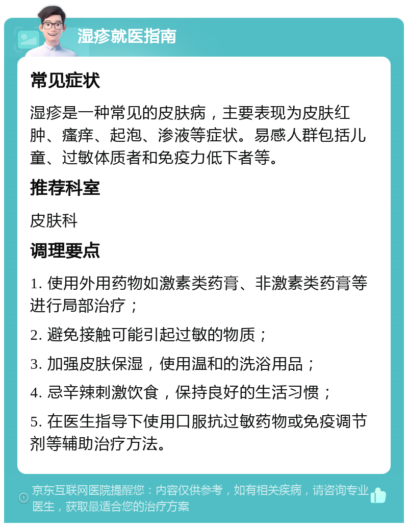 湿疹就医指南 常见症状 湿疹是一种常见的皮肤病，主要表现为皮肤红肿、瘙痒、起泡、渗液等症状。易感人群包括儿童、过敏体质者和免疫力低下者等。 推荐科室 皮肤科 调理要点 1. 使用外用药物如激素类药膏、非激素类药膏等进行局部治疗； 2. 避免接触可能引起过敏的物质； 3. 加强皮肤保湿，使用温和的洗浴用品； 4. 忌辛辣刺激饮食，保持良好的生活习惯； 5. 在医生指导下使用口服抗过敏药物或免疫调节剂等辅助治疗方法。