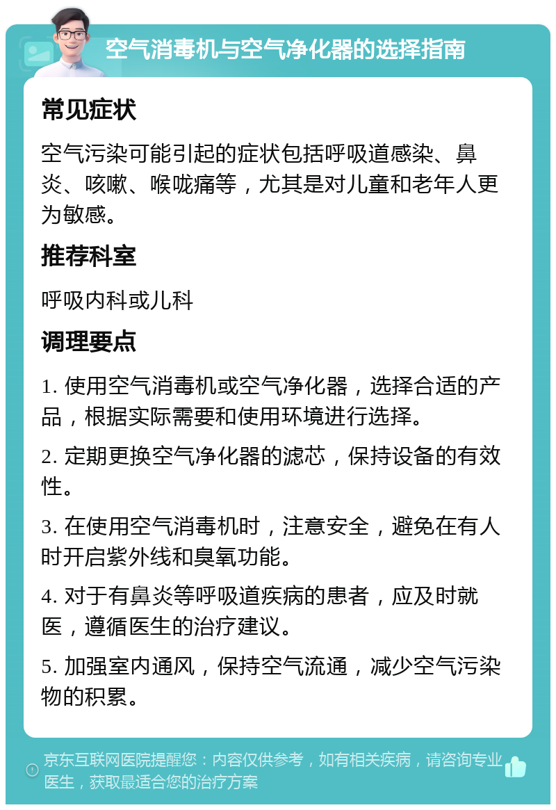 空气消毒机与空气净化器的选择指南 常见症状 空气污染可能引起的症状包括呼吸道感染、鼻炎、咳嗽、喉咙痛等，尤其是对儿童和老年人更为敏感。 推荐科室 呼吸内科或儿科 调理要点 1. 使用空气消毒机或空气净化器，选择合适的产品，根据实际需要和使用环境进行选择。 2. 定期更换空气净化器的滤芯，保持设备的有效性。 3. 在使用空气消毒机时，注意安全，避免在有人时开启紫外线和臭氧功能。 4. 对于有鼻炎等呼吸道疾病的患者，应及时就医，遵循医生的治疗建议。 5. 加强室内通风，保持空气流通，减少空气污染物的积累。