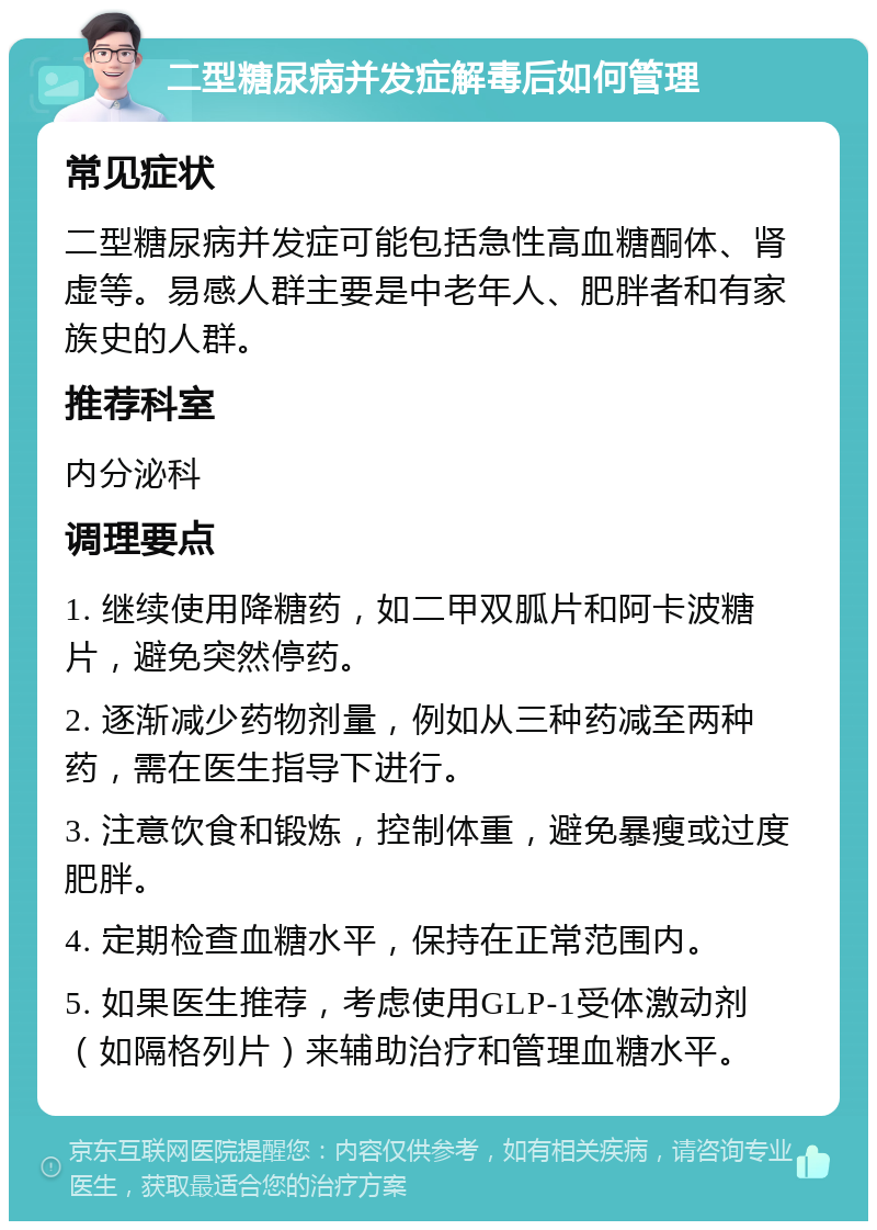 二型糖尿病并发症解毒后如何管理 常见症状 二型糖尿病并发症可能包括急性高血糖酮体、肾虚等。易感人群主要是中老年人、肥胖者和有家族史的人群。 推荐科室 内分泌科 调理要点 1. 继续使用降糖药，如二甲双胍片和阿卡波糖片，避免突然停药。 2. 逐渐减少药物剂量，例如从三种药减至两种药，需在医生指导下进行。 3. 注意饮食和锻炼，控制体重，避免暴瘦或过度肥胖。 4. 定期检查血糖水平，保持在正常范围内。 5. 如果医生推荐，考虑使用GLP-1受体激动剂（如隔格列片）来辅助治疗和管理血糖水平。