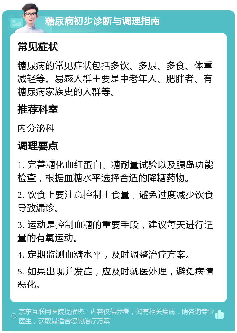 糖尿病初步诊断与调理指南 常见症状 糖尿病的常见症状包括多饮、多尿、多食、体重减轻等。易感人群主要是中老年人、肥胖者、有糖尿病家族史的人群等。 推荐科室 内分泌科 调理要点 1. 完善糖化血红蛋白、糖耐量试验以及胰岛功能检查，根据血糖水平选择合适的降糖药物。 2. 饮食上要注意控制主食量，避免过度减少饮食导致漏诊。 3. 运动是控制血糖的重要手段，建议每天进行适量的有氧运动。 4. 定期监测血糖水平，及时调整治疗方案。 5. 如果出现并发症，应及时就医处理，避免病情恶化。