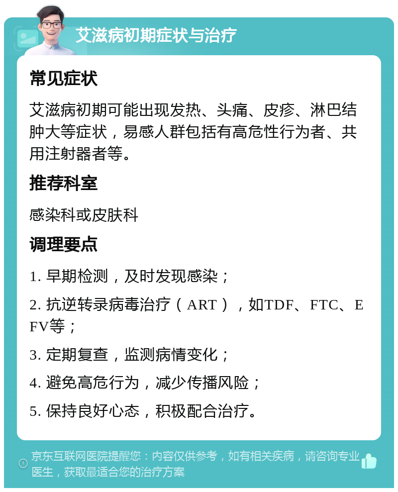 艾滋病初期症状与治疗 常见症状 艾滋病初期可能出现发热、头痛、皮疹、淋巴结肿大等症状，易感人群包括有高危性行为者、共用注射器者等。 推荐科室 感染科或皮肤科 调理要点 1. 早期检测，及时发现感染； 2. 抗逆转录病毒治疗（ART），如TDF、FTC、EFV等； 3. 定期复查，监测病情变化； 4. 避免高危行为，减少传播风险； 5. 保持良好心态，积极配合治疗。