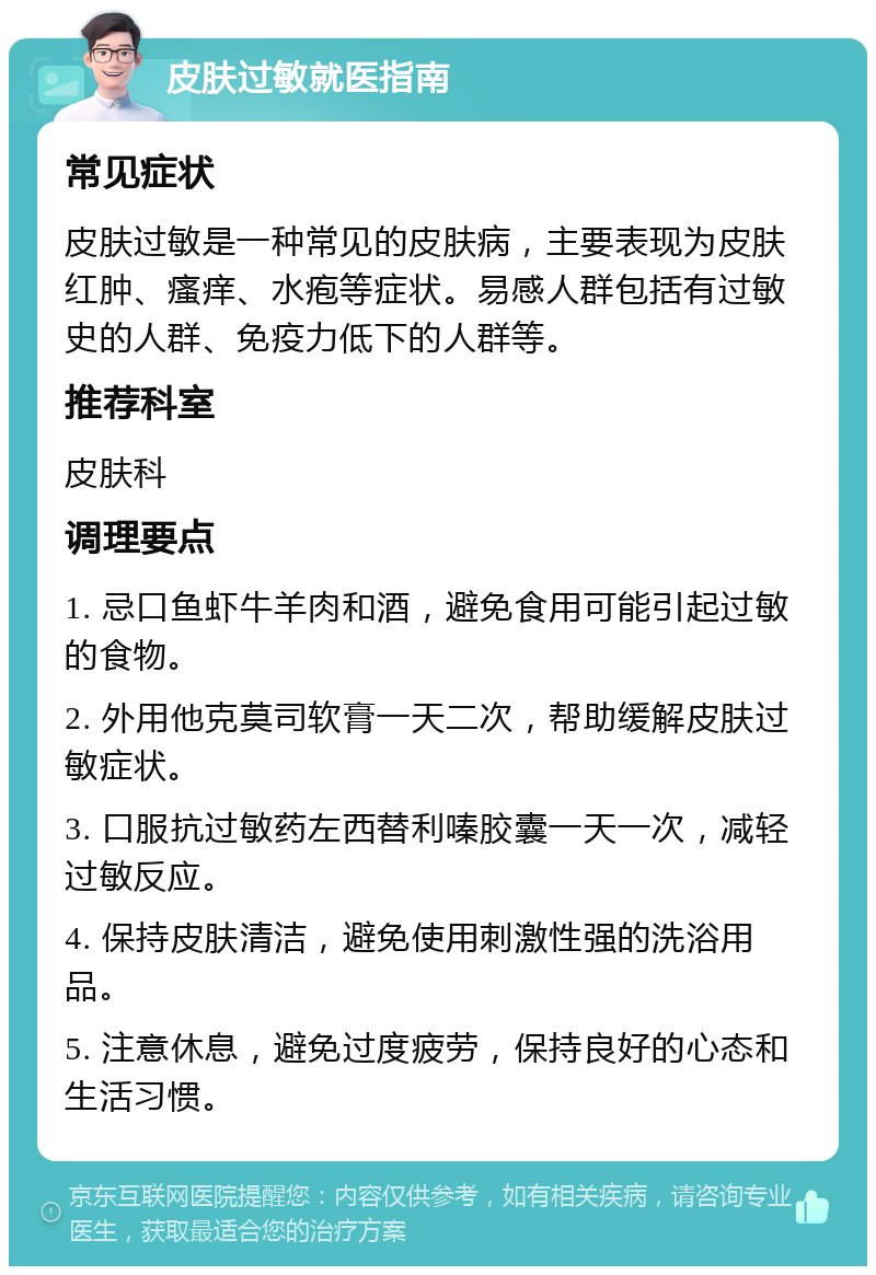 皮肤过敏就医指南 常见症状 皮肤过敏是一种常见的皮肤病，主要表现为皮肤红肿、瘙痒、水疱等症状。易感人群包括有过敏史的人群、免疫力低下的人群等。 推荐科室 皮肤科 调理要点 1. 忌口鱼虾牛羊肉和酒，避免食用可能引起过敏的食物。 2. 外用他克莫司软膏一天二次，帮助缓解皮肤过敏症状。 3. 口服抗过敏药左西替利嗪胶囊一天一次，减轻过敏反应。 4. 保持皮肤清洁，避免使用刺激性强的洗浴用品。 5. 注意休息，避免过度疲劳，保持良好的心态和生活习惯。