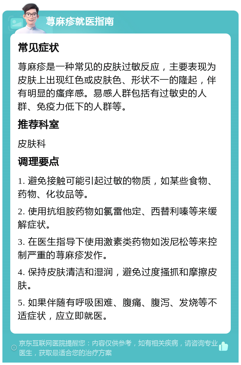 荨麻疹就医指南 常见症状 荨麻疹是一种常见的皮肤过敏反应，主要表现为皮肤上出现红色或皮肤色、形状不一的隆起，伴有明显的瘙痒感。易感人群包括有过敏史的人群、免疫力低下的人群等。 推荐科室 皮肤科 调理要点 1. 避免接触可能引起过敏的物质，如某些食物、药物、化妆品等。 2. 使用抗组胺药物如氯雷他定、西替利嗪等来缓解症状。 3. 在医生指导下使用激素类药物如泼尼松等来控制严重的荨麻疹发作。 4. 保持皮肤清洁和湿润，避免过度搔抓和摩擦皮肤。 5. 如果伴随有呼吸困难、腹痛、腹泻、发烧等不适症状，应立即就医。