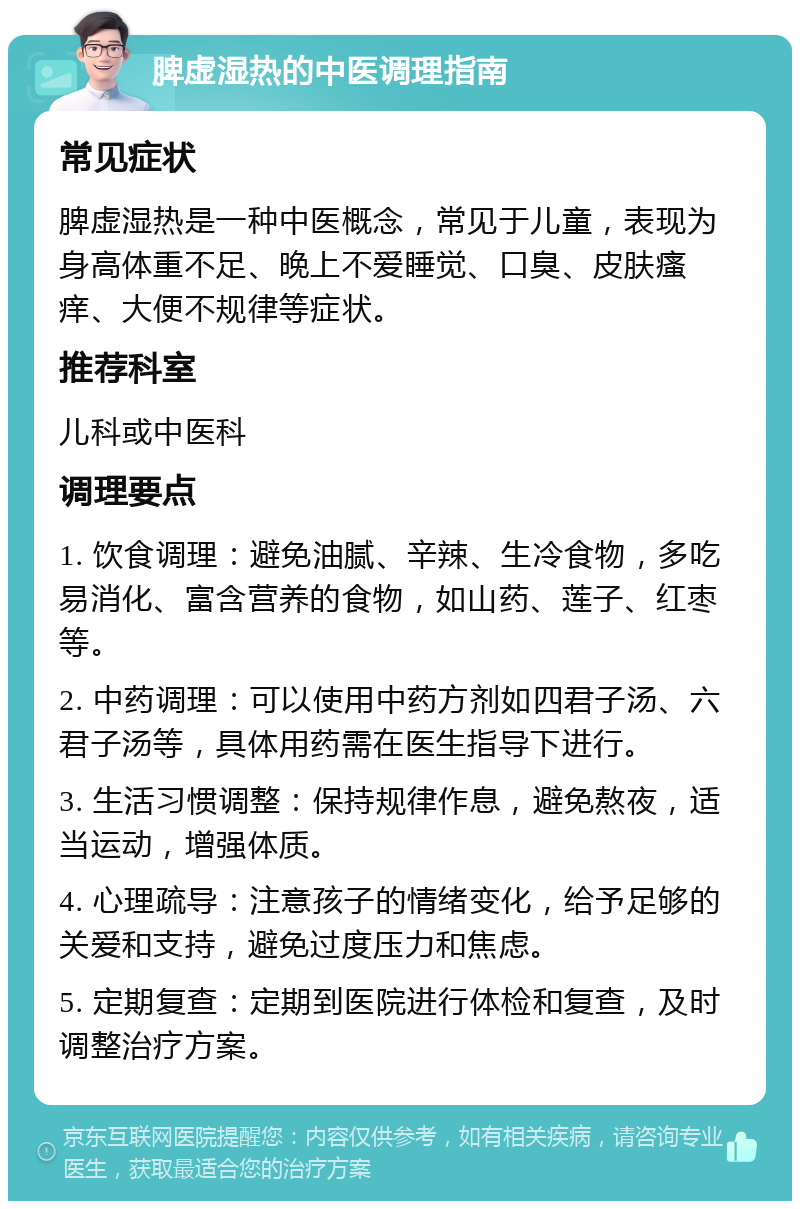 脾虚湿热的中医调理指南 常见症状 脾虚湿热是一种中医概念，常见于儿童，表现为身高体重不足、晚上不爱睡觉、口臭、皮肤瘙痒、大便不规律等症状。 推荐科室 儿科或中医科 调理要点 1. 饮食调理：避免油腻、辛辣、生冷食物，多吃易消化、富含营养的食物，如山药、莲子、红枣等。 2. 中药调理：可以使用中药方剂如四君子汤、六君子汤等，具体用药需在医生指导下进行。 3. 生活习惯调整：保持规律作息，避免熬夜，适当运动，增强体质。 4. 心理疏导：注意孩子的情绪变化，给予足够的关爱和支持，避免过度压力和焦虑。 5. 定期复查：定期到医院进行体检和复查，及时调整治疗方案。