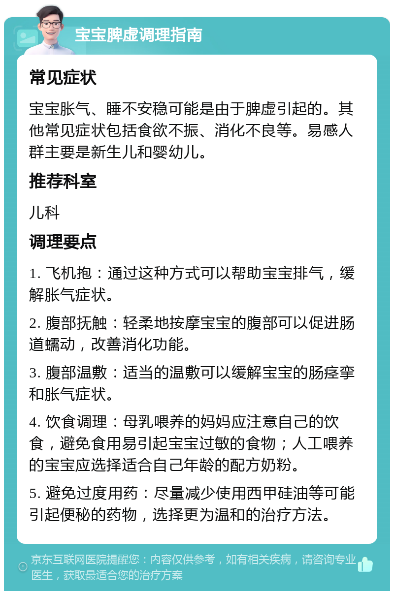 宝宝脾虚调理指南 常见症状 宝宝胀气、睡不安稳可能是由于脾虚引起的。其他常见症状包括食欲不振、消化不良等。易感人群主要是新生儿和婴幼儿。 推荐科室 儿科 调理要点 1. 飞机抱：通过这种方式可以帮助宝宝排气，缓解胀气症状。 2. 腹部抚触：轻柔地按摩宝宝的腹部可以促进肠道蠕动，改善消化功能。 3. 腹部温敷：适当的温敷可以缓解宝宝的肠痉挛和胀气症状。 4. 饮食调理：母乳喂养的妈妈应注意自己的饮食，避免食用易引起宝宝过敏的食物；人工喂养的宝宝应选择适合自己年龄的配方奶粉。 5. 避免过度用药：尽量减少使用西甲硅油等可能引起便秘的药物，选择更为温和的治疗方法。