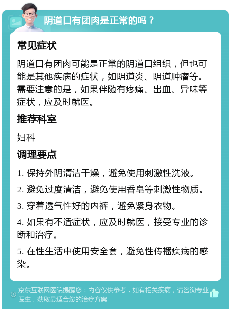 阴道口有团肉是正常的吗？ 常见症状 阴道口有团肉可能是正常的阴道口组织，但也可能是其他疾病的症状，如阴道炎、阴道肿瘤等。需要注意的是，如果伴随有疼痛、出血、异味等症状，应及时就医。 推荐科室 妇科 调理要点 1. 保持外阴清洁干燥，避免使用刺激性洗液。 2. 避免过度清洁，避免使用香皂等刺激性物质。 3. 穿着透气性好的内裤，避免紧身衣物。 4. 如果有不适症状，应及时就医，接受专业的诊断和治疗。 5. 在性生活中使用安全套，避免性传播疾病的感染。