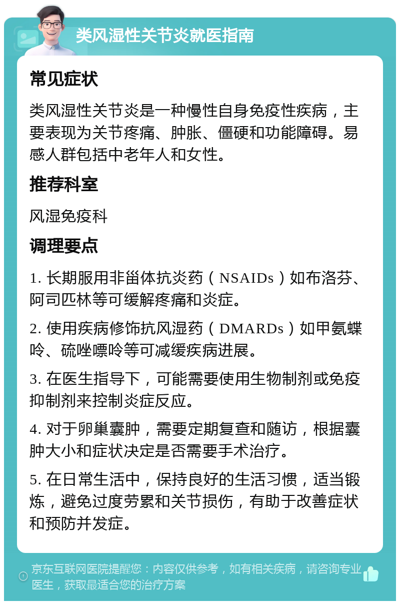 类风湿性关节炎就医指南 常见症状 类风湿性关节炎是一种慢性自身免疫性疾病，主要表现为关节疼痛、肿胀、僵硬和功能障碍。易感人群包括中老年人和女性。 推荐科室 风湿免疫科 调理要点 1. 长期服用非甾体抗炎药（NSAIDs）如布洛芬、阿司匹林等可缓解疼痛和炎症。 2. 使用疾病修饰抗风湿药（DMARDs）如甲氨蝶呤、硫唑嘌呤等可减缓疾病进展。 3. 在医生指导下，可能需要使用生物制剂或免疫抑制剂来控制炎症反应。 4. 对于卵巢囊肿，需要定期复查和随访，根据囊肿大小和症状决定是否需要手术治疗。 5. 在日常生活中，保持良好的生活习惯，适当锻炼，避免过度劳累和关节损伤，有助于改善症状和预防并发症。