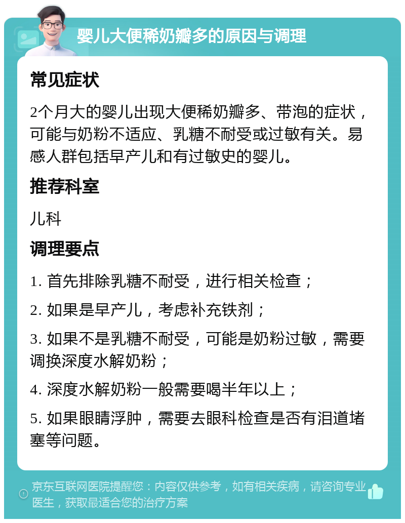 婴儿大便稀奶瓣多的原因与调理 常见症状 2个月大的婴儿出现大便稀奶瓣多、带泡的症状，可能与奶粉不适应、乳糖不耐受或过敏有关。易感人群包括早产儿和有过敏史的婴儿。 推荐科室 儿科 调理要点 1. 首先排除乳糖不耐受，进行相关检查； 2. 如果是早产儿，考虑补充铁剂； 3. 如果不是乳糖不耐受，可能是奶粉过敏，需要调换深度水解奶粉； 4. 深度水解奶粉一般需要喝半年以上； 5. 如果眼睛浮肿，需要去眼科检查是否有泪道堵塞等问题。