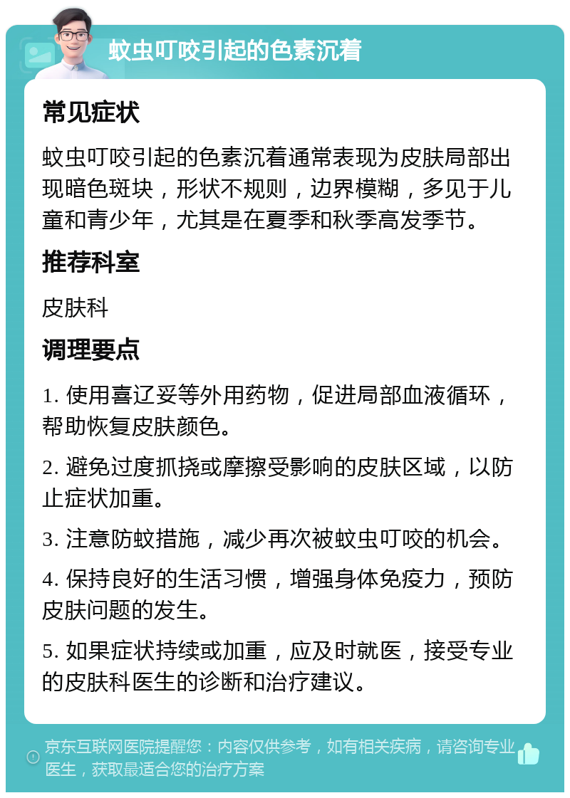 蚊虫叮咬引起的色素沉着 常见症状 蚊虫叮咬引起的色素沉着通常表现为皮肤局部出现暗色斑块，形状不规则，边界模糊，多见于儿童和青少年，尤其是在夏季和秋季高发季节。 推荐科室 皮肤科 调理要点 1. 使用喜辽妥等外用药物，促进局部血液循环，帮助恢复皮肤颜色。 2. 避免过度抓挠或摩擦受影响的皮肤区域，以防止症状加重。 3. 注意防蚊措施，减少再次被蚊虫叮咬的机会。 4. 保持良好的生活习惯，增强身体免疫力，预防皮肤问题的发生。 5. 如果症状持续或加重，应及时就医，接受专业的皮肤科医生的诊断和治疗建议。